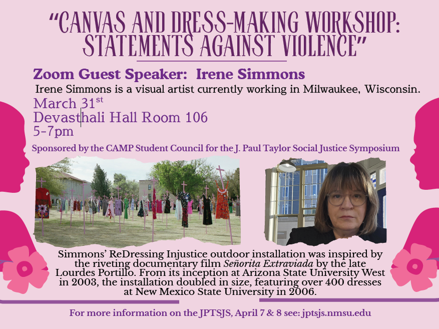 The image is a promotional poster for a workshop titled “Canvas and Dress-Making Workshop: Statements Against Violence.” The background is a light purple color. At the top, the title of the workshop is written in large, uppercase purple letters. Below, the details of the Zoom guest speaker, Irene Simmons, are provided in purple font, noting her as a visual artist from Milwaukee, Wisconsin. It mentions the date, March 31st, and the location, Devasthali Hall Room 106, with the time listed as 5-7pm in purple text. The workshop is sponsored by the CAMP Student Council for the J. Paul Taylor Social Justice Symposium, as noted in smaller purple font.  The poster includes two rectangular images. On the left is an outdoor installation featuring colorful dresses hanging on crosses spread across a grassy field with buildings and trees in the background. On the right is a portrait of a woman with glasses and shoulder-length hair.  At the bottom, a sentence in purple provides additional information about Simmons’ ReDressing Injustice installation, inspired by a documentary film, which grew in size since its inception in 2008. The website for more information is listed in purple at the bottom of the poster.  Alt-text:  Promotional poster for “Canvas and Dress-Making Workshop: Statements Against Violence,” featuring details about guest speaker Irene Simmons, date, time, and location, with images of an outdoor dress installation and a woman’s portrait.  Transcribed Text:  “CANVAS AND DRESS-MAKING WORKSHOP: STATEMENTS AGAINST VIOLENCE”  Zoom Guest Speaker: Irene Simmons Irene Simmons is a visual artist currently working in Milwaukee, Wisconsin. March 31st Devasthali Hall Room 106 5-7pm Sponsored by the CAMP Student Council for the J. Paul Taylor Social Justice Symposium  Simmons’ ReDressing Injustice outdoor installation was inspired by the riveting documentary film Señorita Extraviada by the late Lourdes Portillo. From its inception at Arizona State University West in 2003, the installation doubled in size, featuring over 400 dresses at New Mexico State University in 2006.  For more information on the JPTSJS, April 7 & 8 see: jptsjs.nmsu.edu